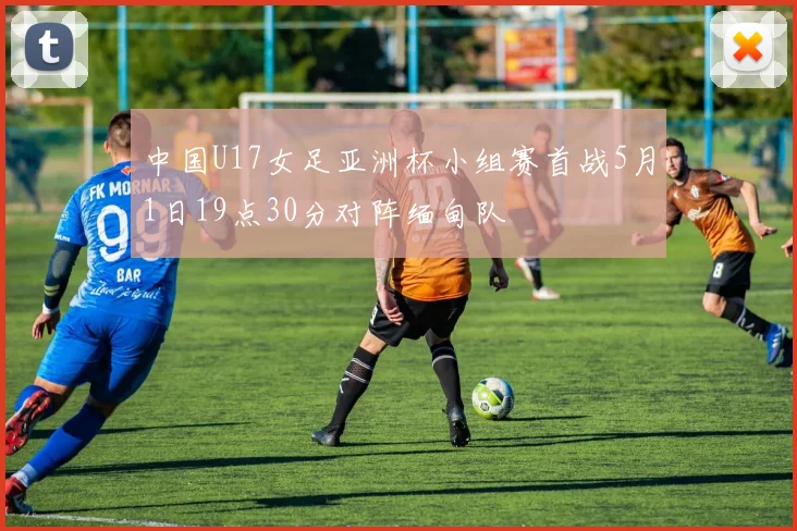 中国U17女足亚洲杯小组赛首战5月1日19点30分对阵缅甸队