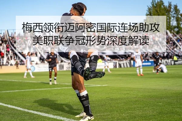 梅西领衔迈阿密国际连场助攻 美职联争冠形势深度解读