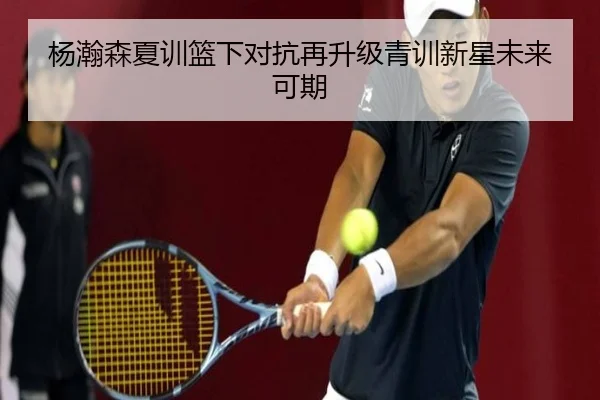 杨瀚森夏训篮下对抗再升级青训新星未来可期