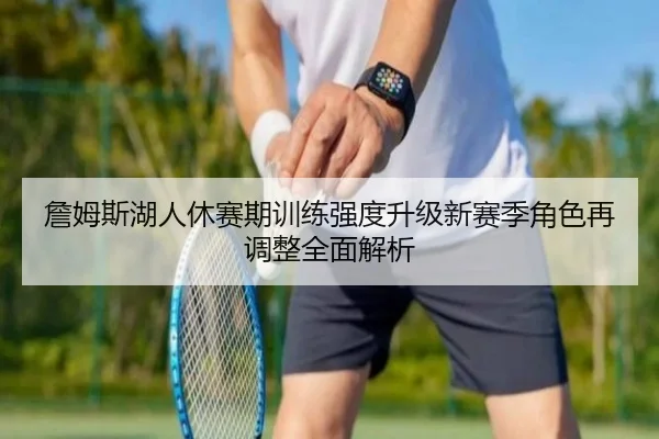 詹姆斯湖人休赛期训练强度升级新赛季角色再调整全面解析